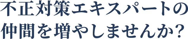 不正対策エキスパートの仲間を増やしませんか？